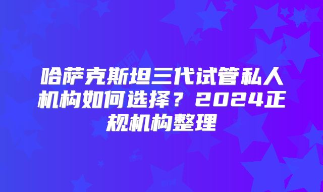 哈萨克斯坦三代试管私人机构如何选择？2024正规机构整理