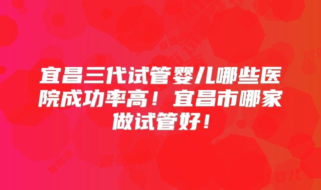 宜昌三代试管婴儿哪些医院成功率高!宜昌市哪家做试管好!