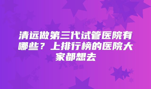 清远做第三代试管医院有哪些？上排行榜的医院大家都想去