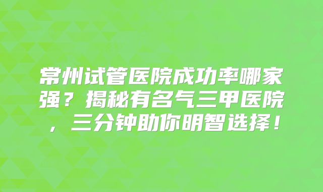 常州试管医院成功率哪家强？揭秘有名气三甲医院，三分钟助你明智选择！