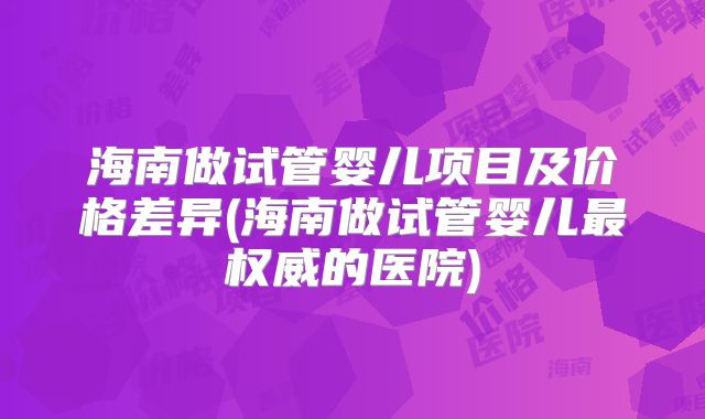 海南做试管婴儿项目及价格差异(海南做试管婴儿最权威的医院)