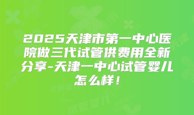 2025天津市第一中心医院做三代试管供费用全新分享-天津一中心试管婴儿怎么样!