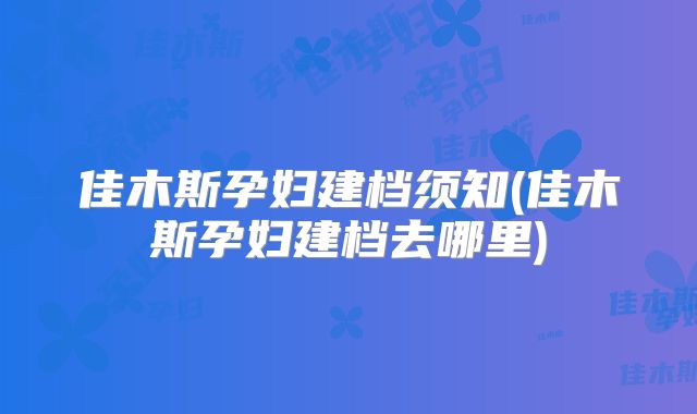 佳木斯孕妇建档须知(佳木斯孕妇建档去哪里)