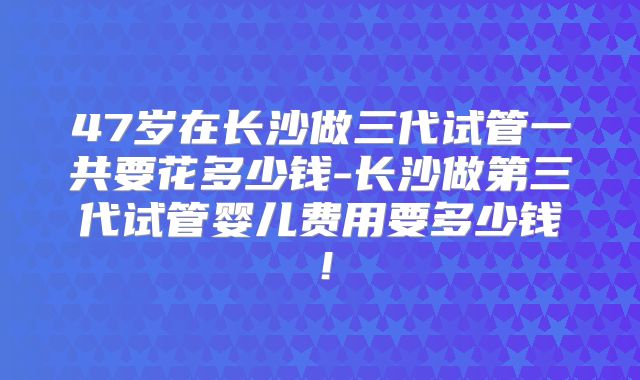 47岁在长沙做三代试管一共要花多少钱-长沙做第三代试管婴儿费用要多少钱！