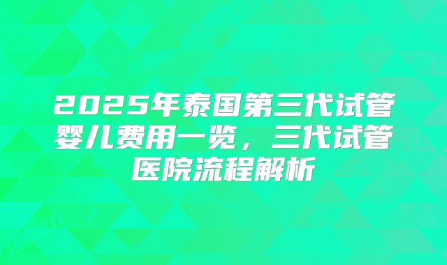 2025年泰国第三代试管婴儿费用一览，三代试管医院流程解析