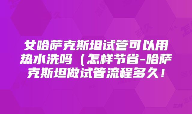 女哈萨克斯坦试管可以用热水洗吗（怎样节省-哈萨克斯坦做试管流程多久！