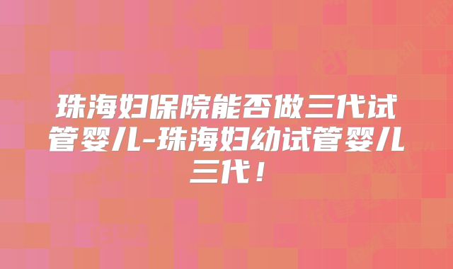 珠海妇保院能否做三代试管婴儿-珠海妇幼试管婴儿三代!