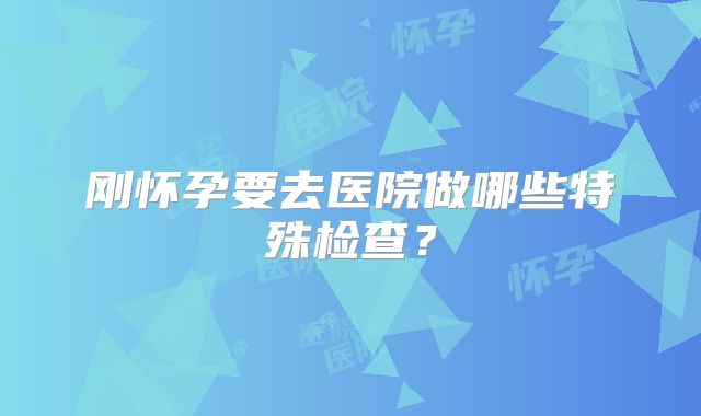 刚怀孕要去医院做哪些特殊检查？