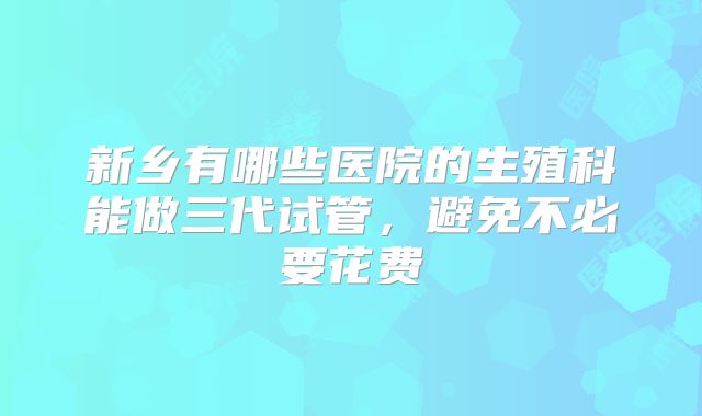 新乡有哪些医院的生殖科能做三代试管,避免不必要花费