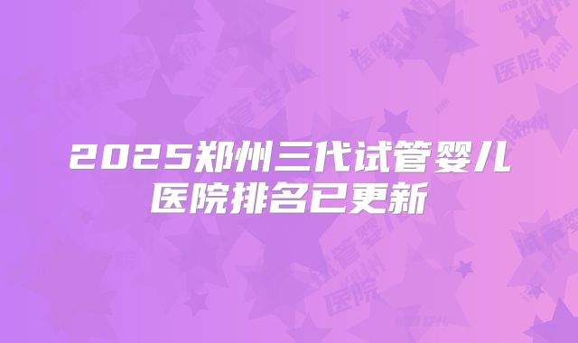 2025郑州三代试管婴儿医院排名已更新