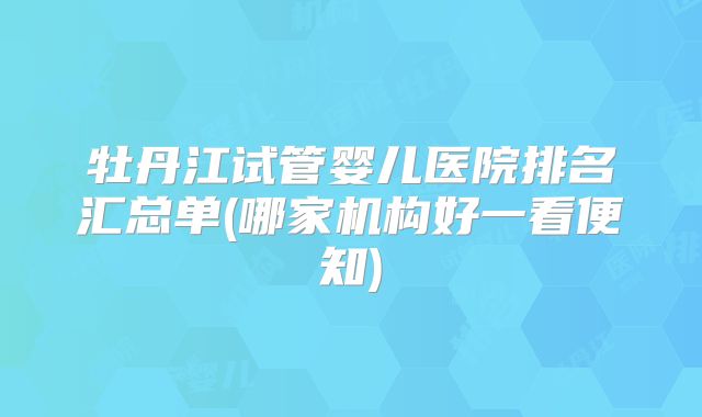 牡丹江试管婴儿医院排名汇总单(哪家机构好一看便知)