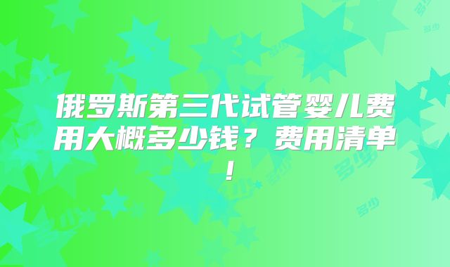 俄罗斯第三代试管婴儿费用大概多少钱？费用清单！