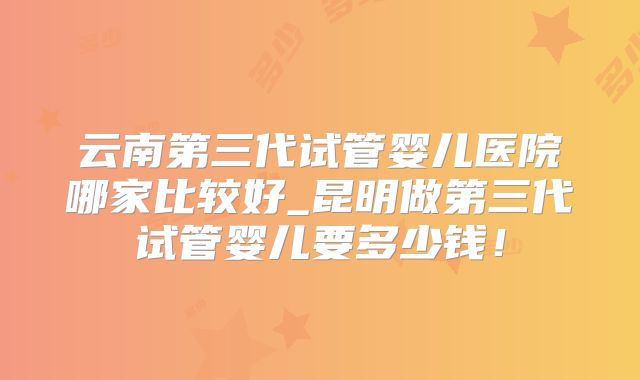 云南第三代试管婴儿医院哪家比较好_昆明做第三代试管婴儿要多少钱!