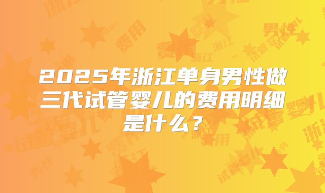 2025年浙江单身男性做三代试管婴儿的费用明细是什么?