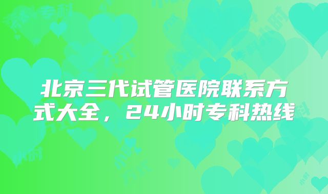 北京三代试管医院联系方式大全，24小时专科热线
