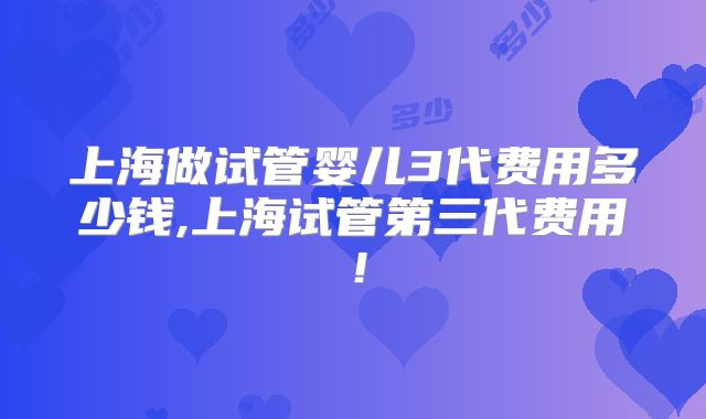 上海做试管婴儿3代费用多少钱,上海试管第三代费用！
