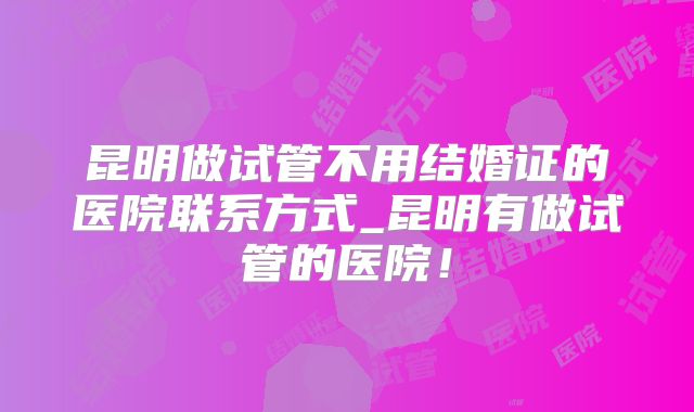 昆明做试管不用结婚证的医院联系方式_昆明有做试管的医院！