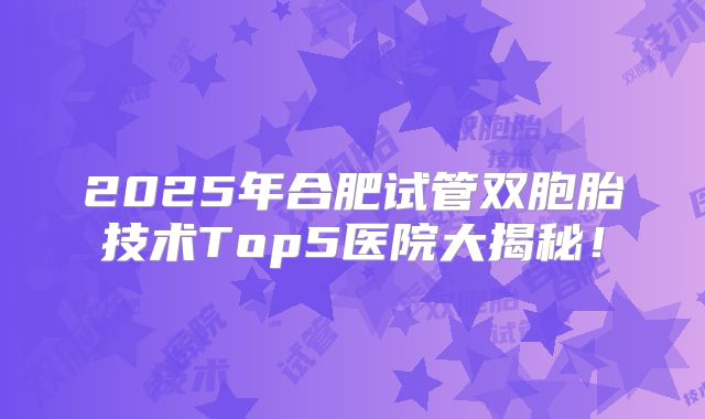 2025年合肥试管双胞胎技术Top5医院大揭秘!