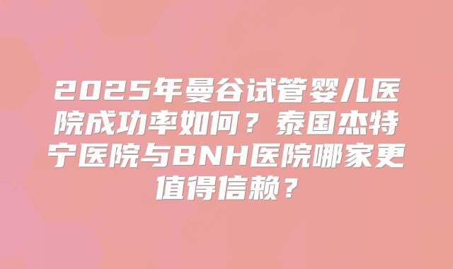 2025年曼谷试管婴儿医院成功率如何?泰国杰特宁医院与BNH医院哪家更值得信赖?