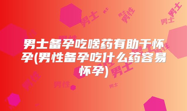 男士备孕吃啥药有助于怀孕(男性备孕吃什么药容易怀孕)