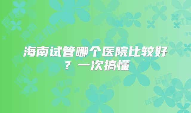 海南试管哪个医院比较好？一次搞懂
