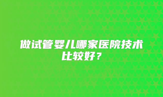 做试管婴儿哪家医院技术比较好?