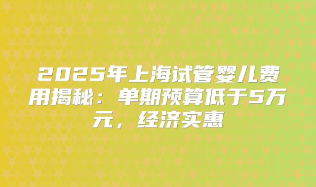 2025年上海试管婴儿费用揭秘:单期预算低于5万元,经济实惠