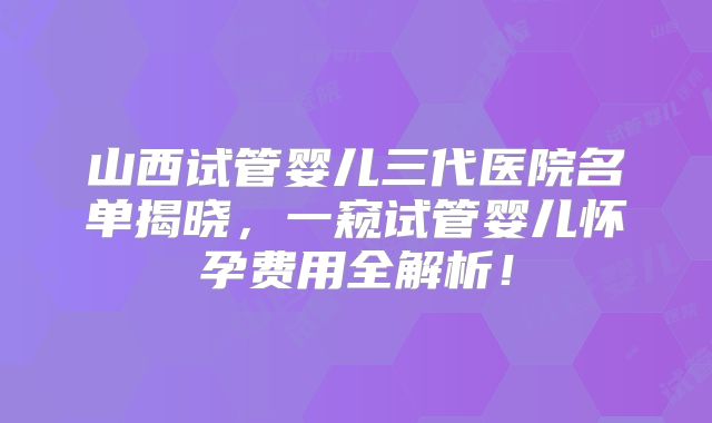 山西试管婴儿三代医院名单揭晓，一窥试管婴儿怀孕费用全解析！