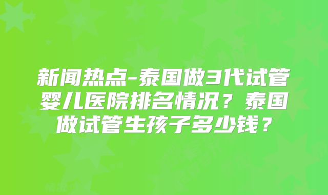 新闻热点-泰国做3代试管婴儿医院排名情况?泰国做试管生孩子多少钱?