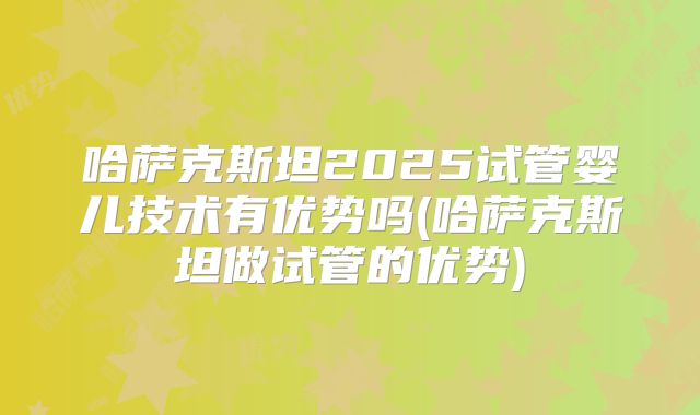 哈萨克斯坦2025试管婴儿技术有优势吗(哈萨克斯坦做试管的优势)