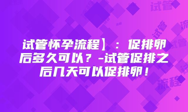 试管怀孕流程】：促排卵后多久可以？-试管促排之后几天可以促排卵！
