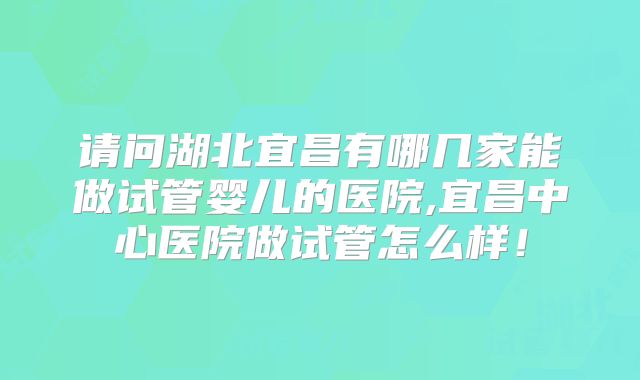 请问湖北宜昌有哪几家能做试管婴儿的医院,宜昌中心医院做试管怎么样！