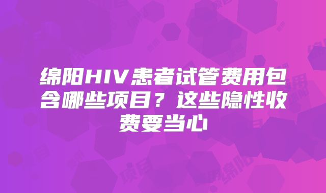 绵阳HIV患者试管费用包含哪些项目？这些隐性收费要当心