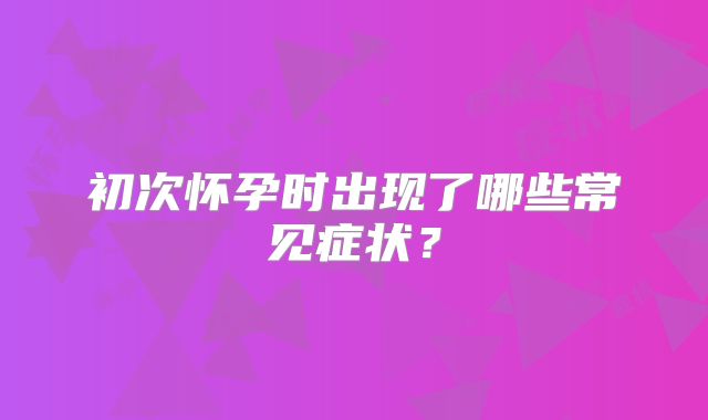 初次怀孕时出现了哪些常见症状？