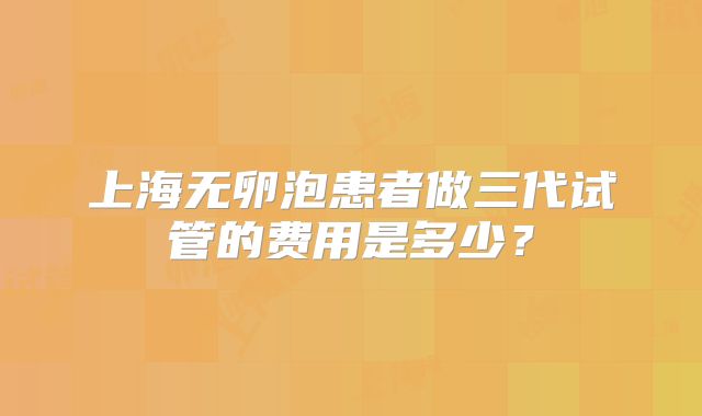 上海无卵泡患者做三代试管的费用是多少？