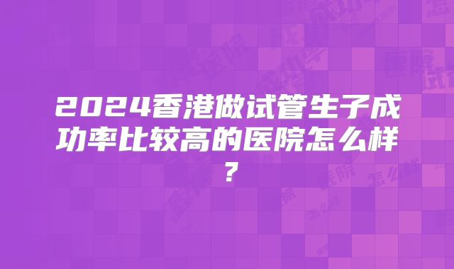 2024香港做试管生子成功率比较高的医院怎么样?