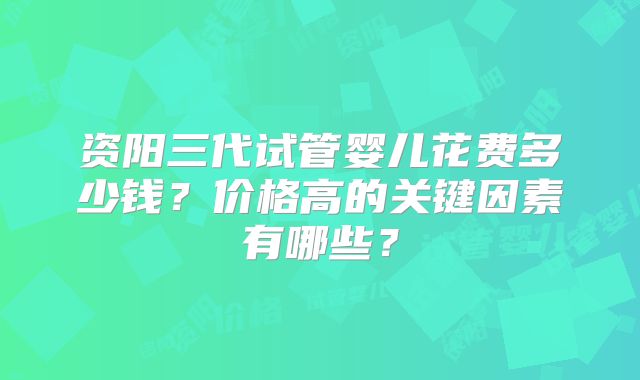 资阳三代试管婴儿花费多少钱？价格高的关键因素有哪些？