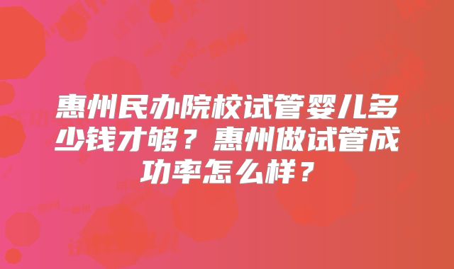 惠州民办院校试管婴儿多少钱才够？惠州做试管成功率怎么样？