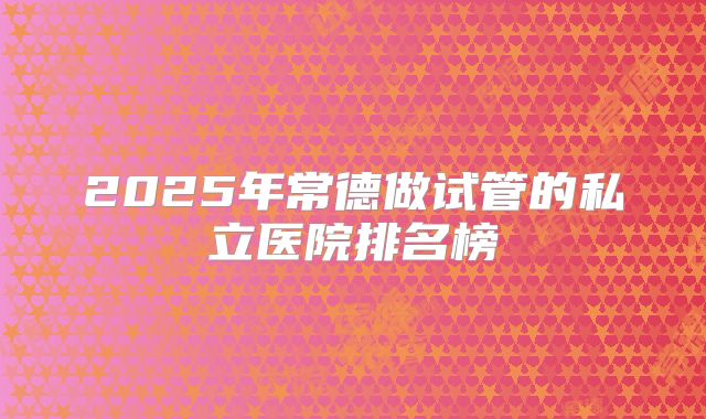 2025年常德做试管的私立医院排名榜