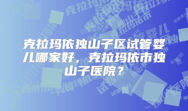 克拉玛依独山子区试管婴儿哪家好，克拉玛依市独山子医院？