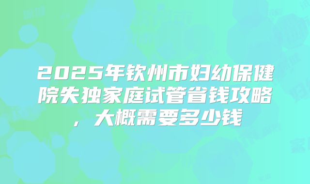 2025年钦州市妇幼保健院失独家庭试管省钱攻略，大概需要多少钱