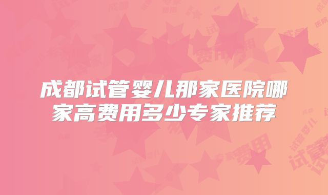 成都试管婴儿那家医院哪家高费用多少专家推荐
