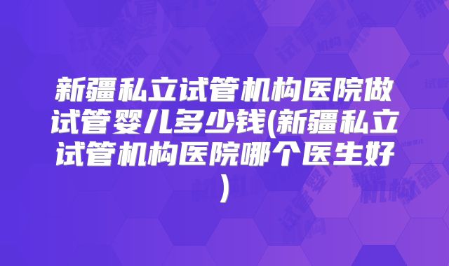 新疆私立试管机构医院做试管婴儿多少钱(新疆私立试管机构医院哪个医生好)