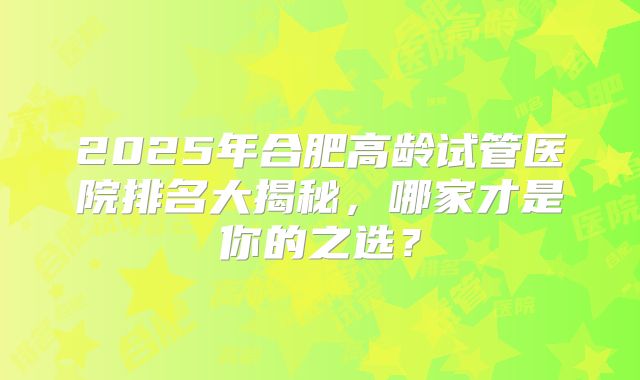 2025年合肥高龄试管医院排名大揭秘，哪家才是你的之选？