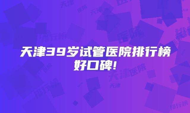 天津39岁试管医院排行榜好口碑!