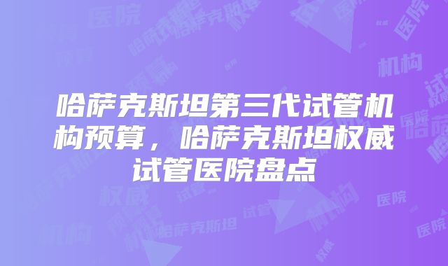 哈萨克斯坦第三代试管机构预算,哈萨克斯坦权威试管医院盘点
