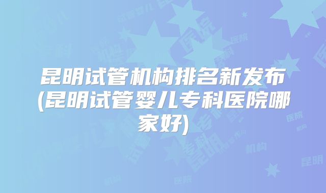 昆明试管机构排名新发布(昆明试管婴儿专科医院哪家好)