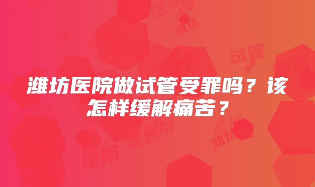 潍坊医院做试管受罪吗？该怎样缓解痛苦？