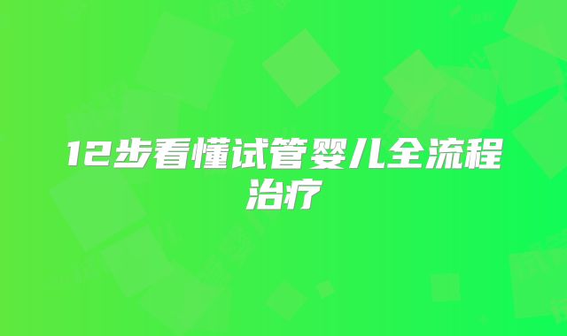 12步看懂试管婴儿全流程治疗