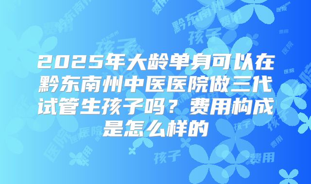 2025年大龄单身可以在黔东南州中医医院做三代试管生孩子吗？费用构成是怎么样的